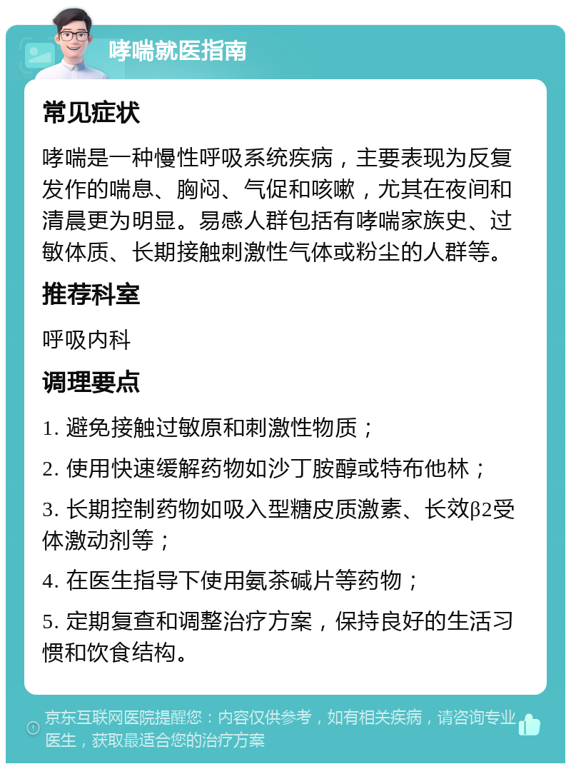 哮喘就医指南 常见症状 哮喘是一种慢性呼吸系统疾病，主要表现为反复发作的喘息、胸闷、气促和咳嗽，尤其在夜间和清晨更为明显。易感人群包括有哮喘家族史、过敏体质、长期接触刺激性气体或粉尘的人群等。 推荐科室 呼吸内科 调理要点 1. 避免接触过敏原和刺激性物质； 2. 使用快速缓解药物如沙丁胺醇或特布他林； 3. 长期控制药物如吸入型糖皮质激素、长效β2受体激动剂等； 4. 在医生指导下使用氨茶碱片等药物； 5. 定期复查和调整治疗方案，保持良好的生活习惯和饮食结构。