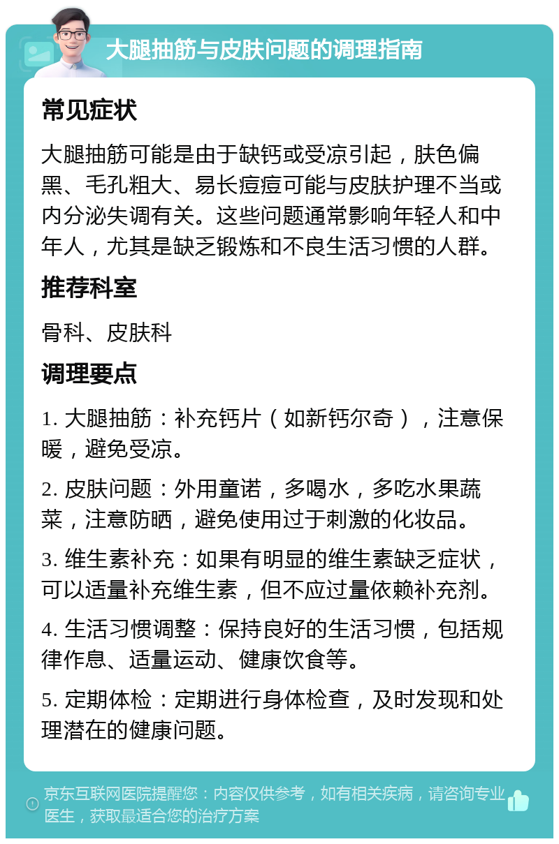 大腿抽筋与皮肤问题的调理指南 常见症状 大腿抽筋可能是由于缺钙或受凉引起，肤色偏黑、毛孔粗大、易长痘痘可能与皮肤护理不当或内分泌失调有关。这些问题通常影响年轻人和中年人，尤其是缺乏锻炼和不良生活习惯的人群。 推荐科室 骨科、皮肤科 调理要点 1. 大腿抽筋：补充钙片（如新钙尔奇），注意保暖，避免受凉。 2. 皮肤问题：外用童诺，多喝水，多吃水果蔬菜，注意防晒，避免使用过于刺激的化妆品。 3. 维生素补充：如果有明显的维生素缺乏症状，可以适量补充维生素，但不应过量依赖补充剂。 4. 生活习惯调整：保持良好的生活习惯，包括规律作息、适量运动、健康饮食等。 5. 定期体检：定期进行身体检查，及时发现和处理潜在的健康问题。