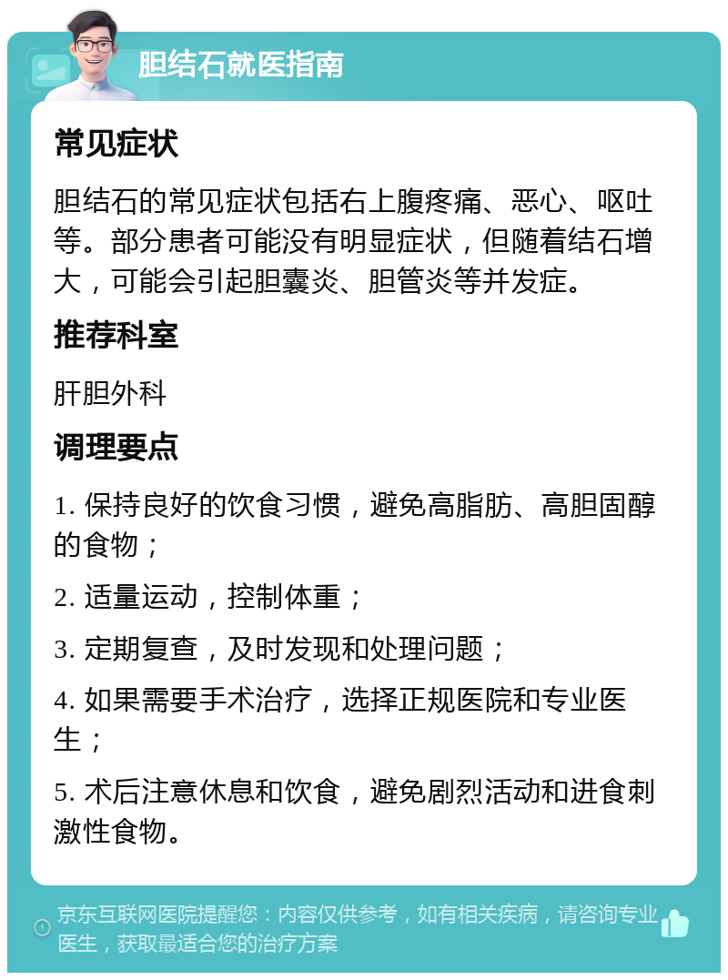 胆结石就医指南 常见症状 胆结石的常见症状包括右上腹疼痛、恶心、呕吐等。部分患者可能没有明显症状，但随着结石增大，可能会引起胆囊炎、胆管炎等并发症。 推荐科室 肝胆外科 调理要点 1. 保持良好的饮食习惯，避免高脂肪、高胆固醇的食物； 2. 适量运动，控制体重； 3. 定期复查，及时发现和处理问题； 4. 如果需要手术治疗，选择正规医院和专业医生； 5. 术后注意休息和饮食，避免剧烈活动和进食刺激性食物。