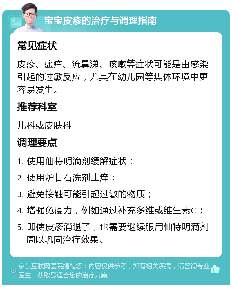 宝宝皮疹的治疗与调理指南 常见症状 皮疹、瘙痒、流鼻涕、咳嗽等症状可能是由感染引起的过敏反应，尤其在幼儿园等集体环境中更容易发生。 推荐科室 儿科或皮肤科 调理要点 1. 使用仙特明滴剂缓解症状； 2. 使用炉甘石洗剂止痒； 3. 避免接触可能引起过敏的物质； 4. 增强免疫力，例如通过补充多维或维生素C； 5. 即使皮疹消退了，也需要继续服用仙特明滴剂一周以巩固治疗效果。