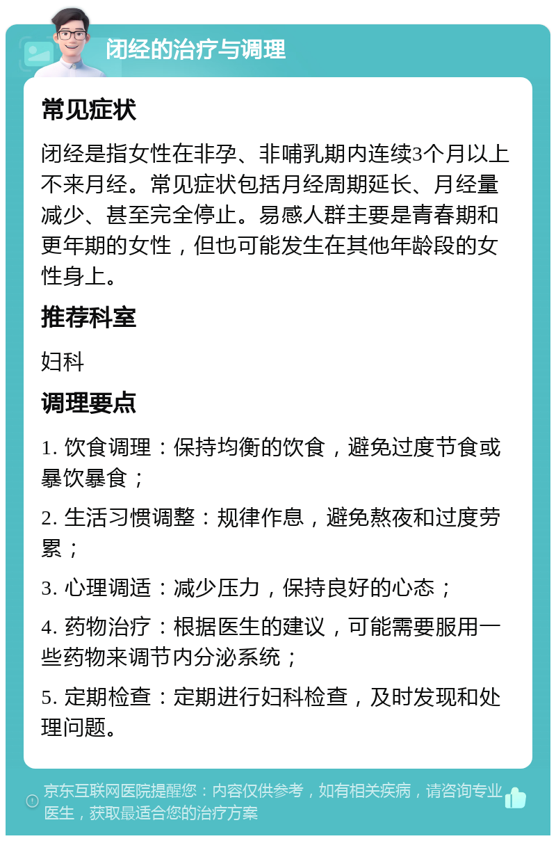 闭经的治疗与调理 常见症状 闭经是指女性在非孕、非哺乳期内连续3个月以上不来月经。常见症状包括月经周期延长、月经量减少、甚至完全停止。易感人群主要是青春期和更年期的女性，但也可能发生在其他年龄段的女性身上。 推荐科室 妇科 调理要点 1. 饮食调理：保持均衡的饮食，避免过度节食或暴饮暴食； 2. 生活习惯调整：规律作息，避免熬夜和过度劳累； 3. 心理调适：减少压力，保持良好的心态； 4. 药物治疗：根据医生的建议，可能需要服用一些药物来调节内分泌系统； 5. 定期检查：定期进行妇科检查，及时发现和处理问题。