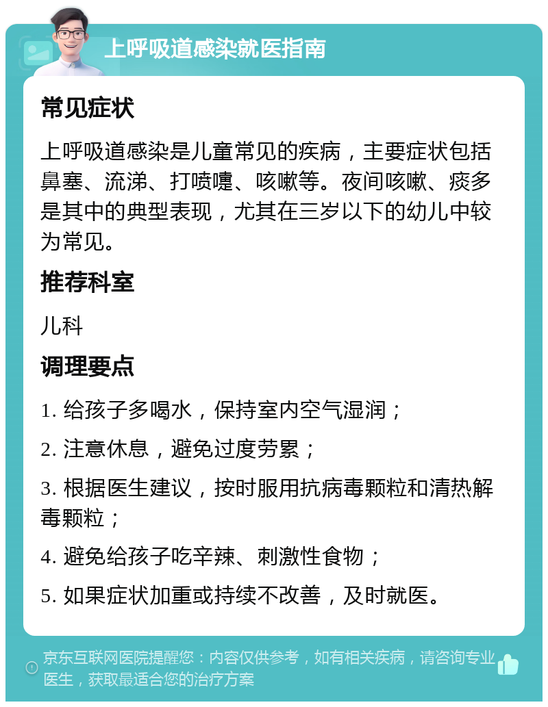 上呼吸道感染就医指南 常见症状 上呼吸道感染是儿童常见的疾病，主要症状包括鼻塞、流涕、打喷嚏、咳嗽等。夜间咳嗽、痰多是其中的典型表现，尤其在三岁以下的幼儿中较为常见。 推荐科室 儿科 调理要点 1. 给孩子多喝水，保持室内空气湿润； 2. 注意休息，避免过度劳累； 3. 根据医生建议，按时服用抗病毒颗粒和清热解毒颗粒； 4. 避免给孩子吃辛辣、刺激性食物； 5. 如果症状加重或持续不改善，及时就医。