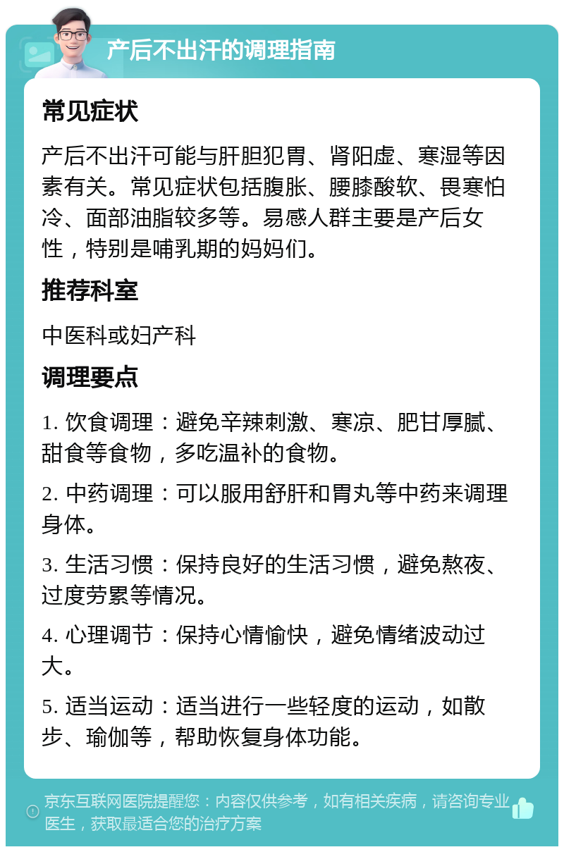 产后不出汗的调理指南 常见症状 产后不出汗可能与肝胆犯胃、肾阳虚、寒湿等因素有关。常见症状包括腹胀、腰膝酸软、畏寒怕冷、面部油脂较多等。易感人群主要是产后女性，特别是哺乳期的妈妈们。 推荐科室 中医科或妇产科 调理要点 1. 饮食调理：避免辛辣刺激、寒凉、肥甘厚腻、甜食等食物，多吃温补的食物。 2. 中药调理：可以服用舒肝和胃丸等中药来调理身体。 3. 生活习惯：保持良好的生活习惯，避免熬夜、过度劳累等情况。 4. 心理调节：保持心情愉快，避免情绪波动过大。 5. 适当运动：适当进行一些轻度的运动，如散步、瑜伽等，帮助恢复身体功能。