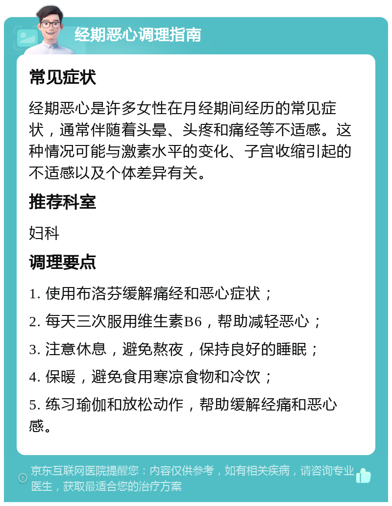 经期恶心调理指南 常见症状 经期恶心是许多女性在月经期间经历的常见症状，通常伴随着头晕、头疼和痛经等不适感。这种情况可能与激素水平的变化、子宫收缩引起的不适感以及个体差异有关。 推荐科室 妇科 调理要点 1. 使用布洛芬缓解痛经和恶心症状； 2. 每天三次服用维生素B6，帮助减轻恶心； 3. 注意休息，避免熬夜，保持良好的睡眠； 4. 保暖，避免食用寒凉食物和冷饮； 5. 练习瑜伽和放松动作，帮助缓解经痛和恶心感。