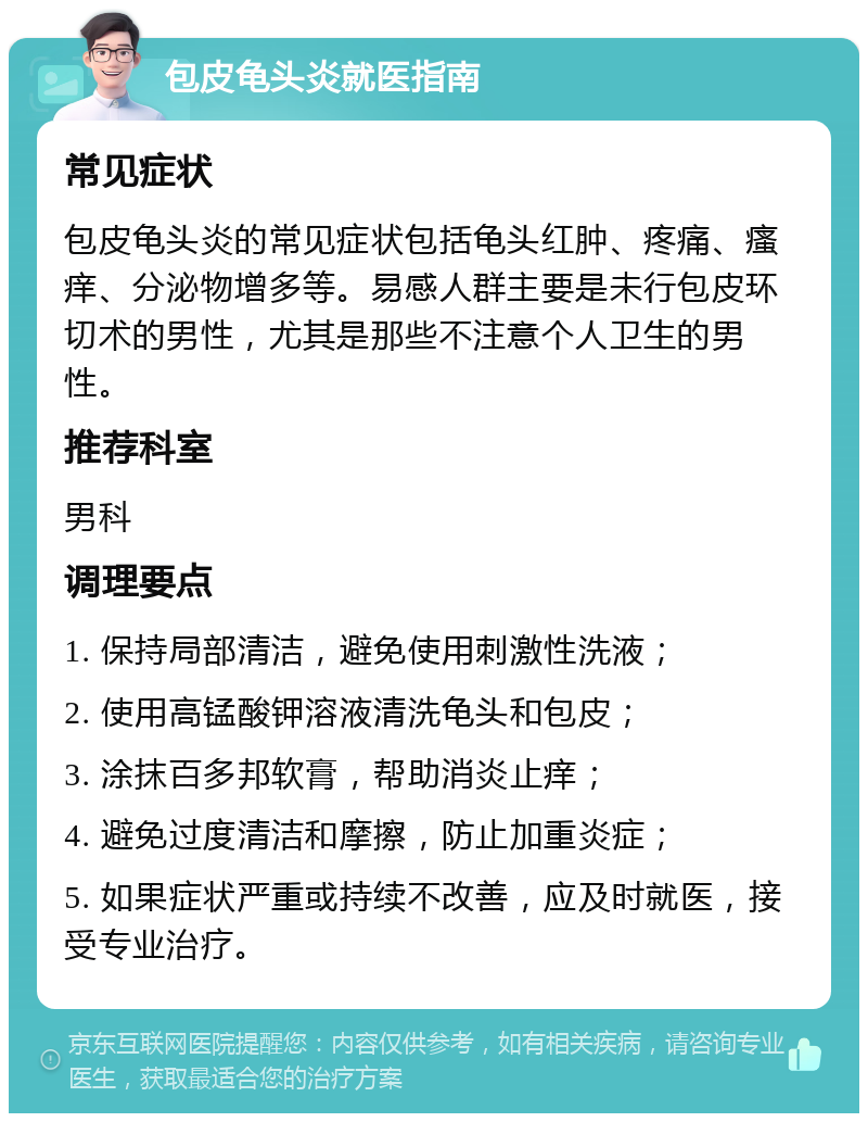 包皮龟头炎就医指南 常见症状 包皮龟头炎的常见症状包括龟头红肿、疼痛、瘙痒、分泌物增多等。易感人群主要是未行包皮环切术的男性，尤其是那些不注意个人卫生的男性。 推荐科室 男科 调理要点 1. 保持局部清洁，避免使用刺激性洗液； 2. 使用高锰酸钾溶液清洗龟头和包皮； 3. 涂抹百多邦软膏，帮助消炎止痒； 4. 避免过度清洁和摩擦，防止加重炎症； 5. 如果症状严重或持续不改善，应及时就医，接受专业治疗。