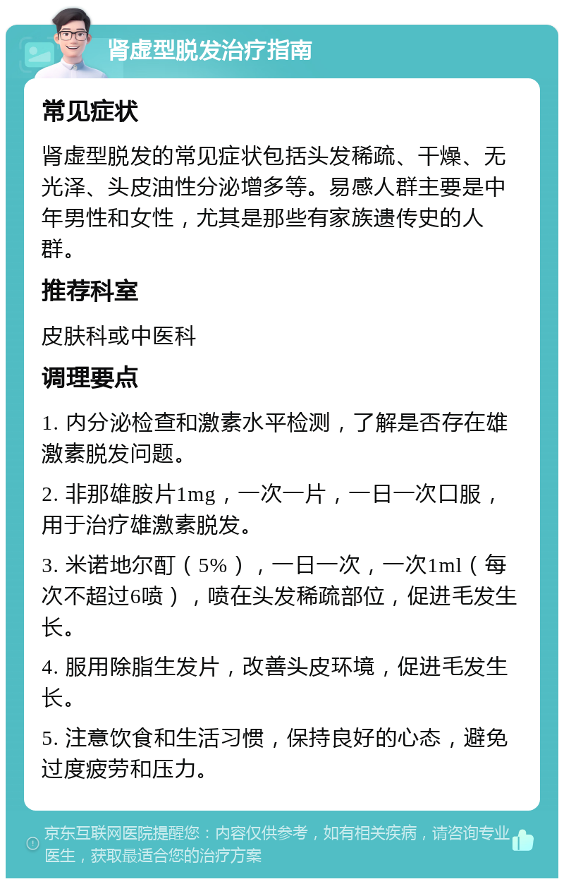 肾虚型脱发治疗指南 常见症状 肾虚型脱发的常见症状包括头发稀疏、干燥、无光泽、头皮油性分泌增多等。易感人群主要是中年男性和女性，尤其是那些有家族遗传史的人群。 推荐科室 皮肤科或中医科 调理要点 1. 内分泌检查和激素水平检测，了解是否存在雄激素脱发问题。 2. 非那雄胺片1mg，一次一片，一日一次口服，用于治疗雄激素脱发。 3. 米诺地尔酊（5%），一日一次，一次1ml（每次不超过6喷），喷在头发稀疏部位，促进毛发生长。 4. 服用除脂生发片，改善头皮环境，促进毛发生长。 5. 注意饮食和生活习惯，保持良好的心态，避免过度疲劳和压力。