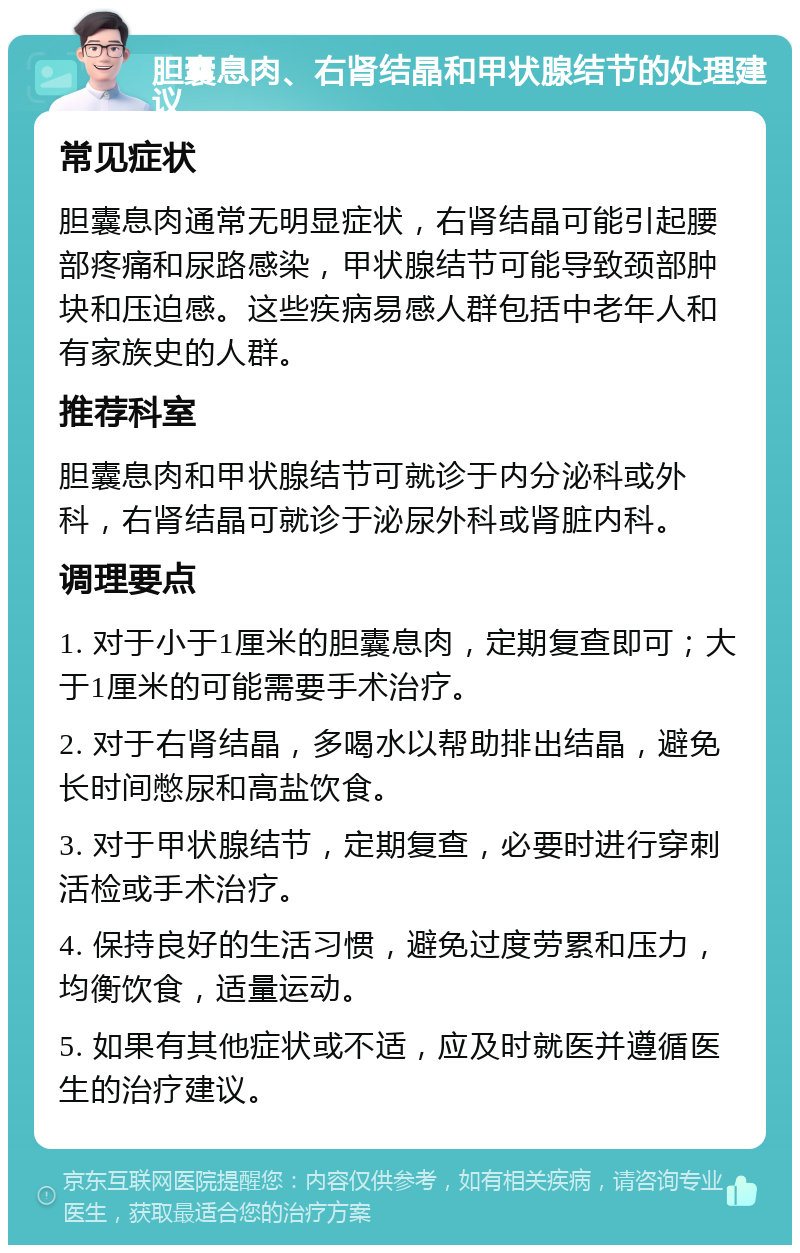 胆囊息肉、右肾结晶和甲状腺结节的处理建议 常见症状 胆囊息肉通常无明显症状，右肾结晶可能引起腰部疼痛和尿路感染，甲状腺结节可能导致颈部肿块和压迫感。这些疾病易感人群包括中老年人和有家族史的人群。 推荐科室 胆囊息肉和甲状腺结节可就诊于内分泌科或外科，右肾结晶可就诊于泌尿外科或肾脏内科。 调理要点 1. 对于小于1厘米的胆囊息肉，定期复查即可；大于1厘米的可能需要手术治疗。 2. 对于右肾结晶，多喝水以帮助排出结晶，避免长时间憋尿和高盐饮食。 3. 对于甲状腺结节，定期复查，必要时进行穿刺活检或手术治疗。 4. 保持良好的生活习惯，避免过度劳累和压力，均衡饮食，适量运动。 5. 如果有其他症状或不适，应及时就医并遵循医生的治疗建议。