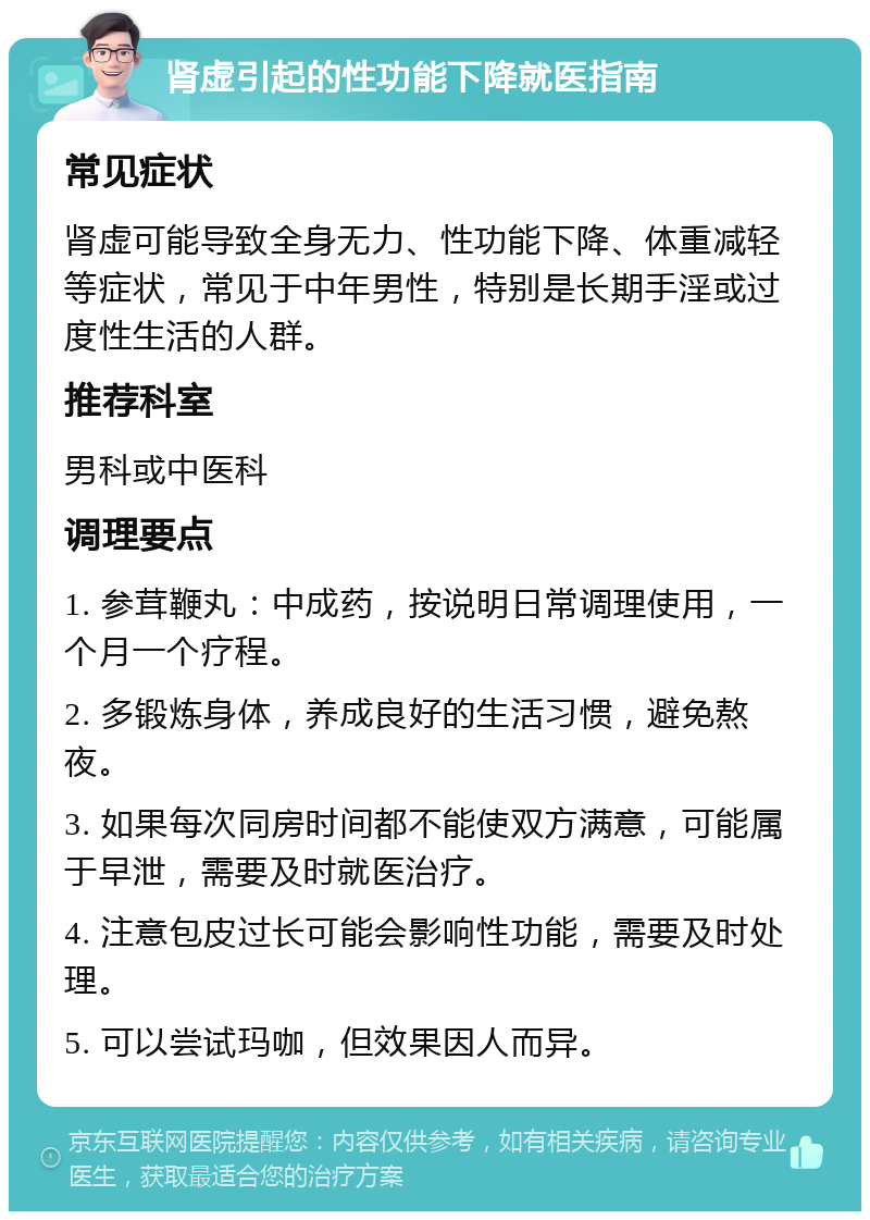 肾虚引起的性功能下降就医指南 常见症状 肾虚可能导致全身无力、性功能下降、体重减轻等症状，常见于中年男性，特别是长期手淫或过度性生活的人群。 推荐科室 男科或中医科 调理要点 1. 参茸鞭丸：中成药，按说明日常调理使用，一个月一个疗程。 2. 多锻炼身体，养成良好的生活习惯，避免熬夜。 3. 如果每次同房时间都不能使双方满意，可能属于早泄，需要及时就医治疗。 4. 注意包皮过长可能会影响性功能，需要及时处理。 5. 可以尝试玛咖，但效果因人而异。