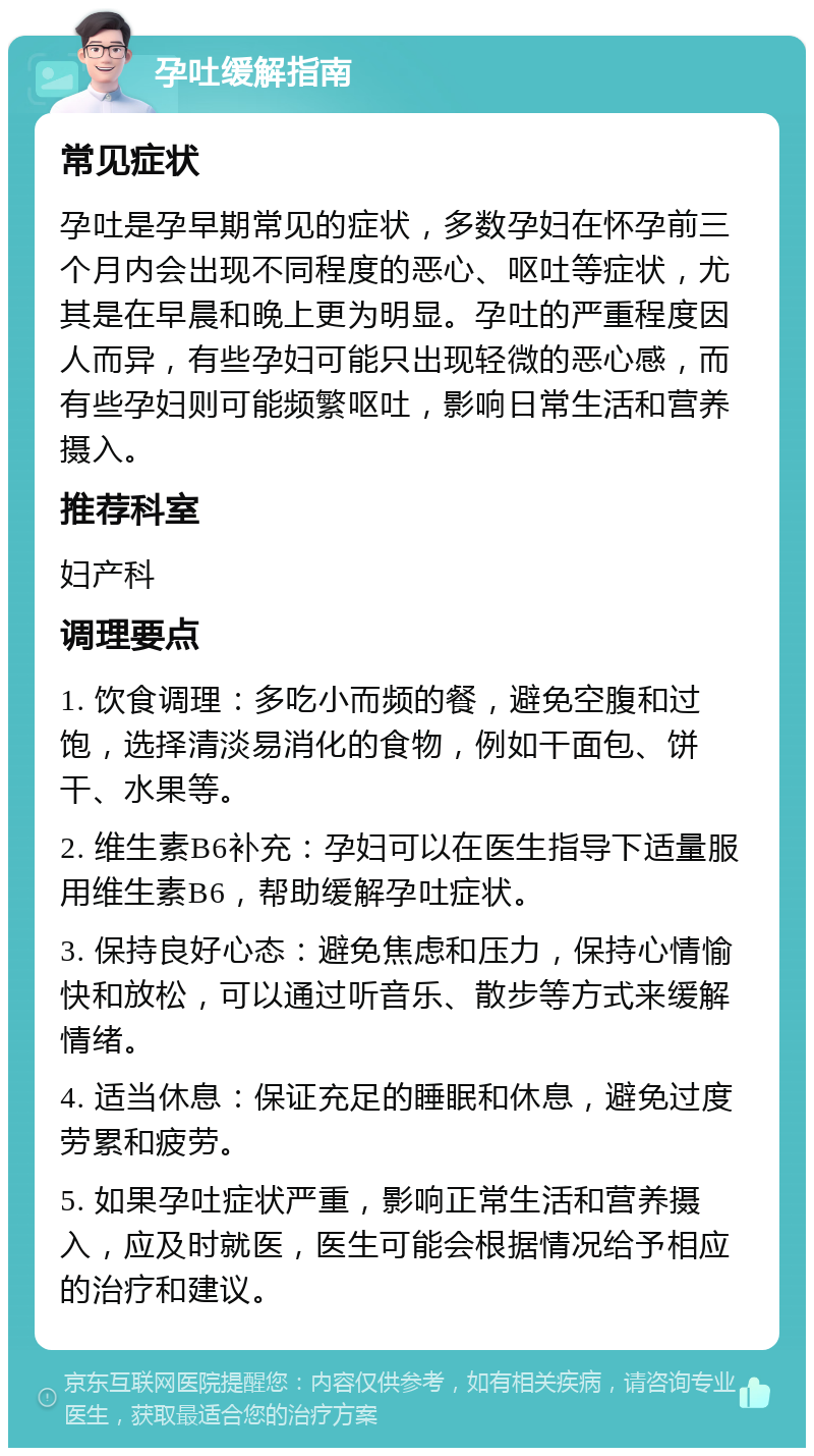 孕吐缓解指南 常见症状 孕吐是孕早期常见的症状，多数孕妇在怀孕前三个月内会出现不同程度的恶心、呕吐等症状，尤其是在早晨和晚上更为明显。孕吐的严重程度因人而异，有些孕妇可能只出现轻微的恶心感，而有些孕妇则可能频繁呕吐，影响日常生活和营养摄入。 推荐科室 妇产科 调理要点 1. 饮食调理：多吃小而频的餐，避免空腹和过饱，选择清淡易消化的食物，例如干面包、饼干、水果等。 2. 维生素B6补充：孕妇可以在医生指导下适量服用维生素B6，帮助缓解孕吐症状。 3. 保持良好心态：避免焦虑和压力，保持心情愉快和放松，可以通过听音乐、散步等方式来缓解情绪。 4. 适当休息：保证充足的睡眠和休息，避免过度劳累和疲劳。 5. 如果孕吐症状严重，影响正常生活和营养摄入，应及时就医，医生可能会根据情况给予相应的治疗和建议。