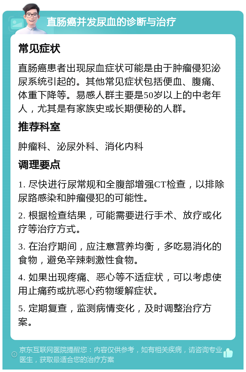 直肠癌并发尿血的诊断与治疗 常见症状 直肠癌患者出现尿血症状可能是由于肿瘤侵犯泌尿系统引起的。其他常见症状包括便血、腹痛、体重下降等。易感人群主要是50岁以上的中老年人，尤其是有家族史或长期便秘的人群。 推荐科室 肿瘤科、泌尿外科、消化内科 调理要点 1. 尽快进行尿常规和全腹部增强CT检查，以排除尿路感染和肿瘤侵犯的可能性。 2. 根据检查结果，可能需要进行手术、放疗或化疗等治疗方式。 3. 在治疗期间，应注意营养均衡，多吃易消化的食物，避免辛辣刺激性食物。 4. 如果出现疼痛、恶心等不适症状，可以考虑使用止痛药或抗恶心药物缓解症状。 5. 定期复查，监测病情变化，及时调整治疗方案。