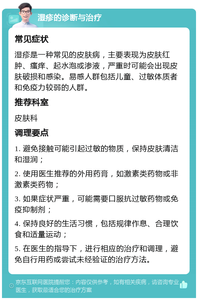 湿疹的诊断与治疗 常见症状 湿疹是一种常见的皮肤病，主要表现为皮肤红肿、瘙痒、起水泡或渗液，严重时可能会出现皮肤破损和感染。易感人群包括儿童、过敏体质者和免疫力较弱的人群。 推荐科室 皮肤科 调理要点 1. 避免接触可能引起过敏的物质，保持皮肤清洁和湿润； 2. 使用医生推荐的外用药膏，如激素类药物或非激素类药物； 3. 如果症状严重，可能需要口服抗过敏药物或免疫抑制剂； 4. 保持良好的生活习惯，包括规律作息、合理饮食和适量运动； 5. 在医生的指导下，进行相应的治疗和调理，避免自行用药或尝试未经验证的治疗方法。