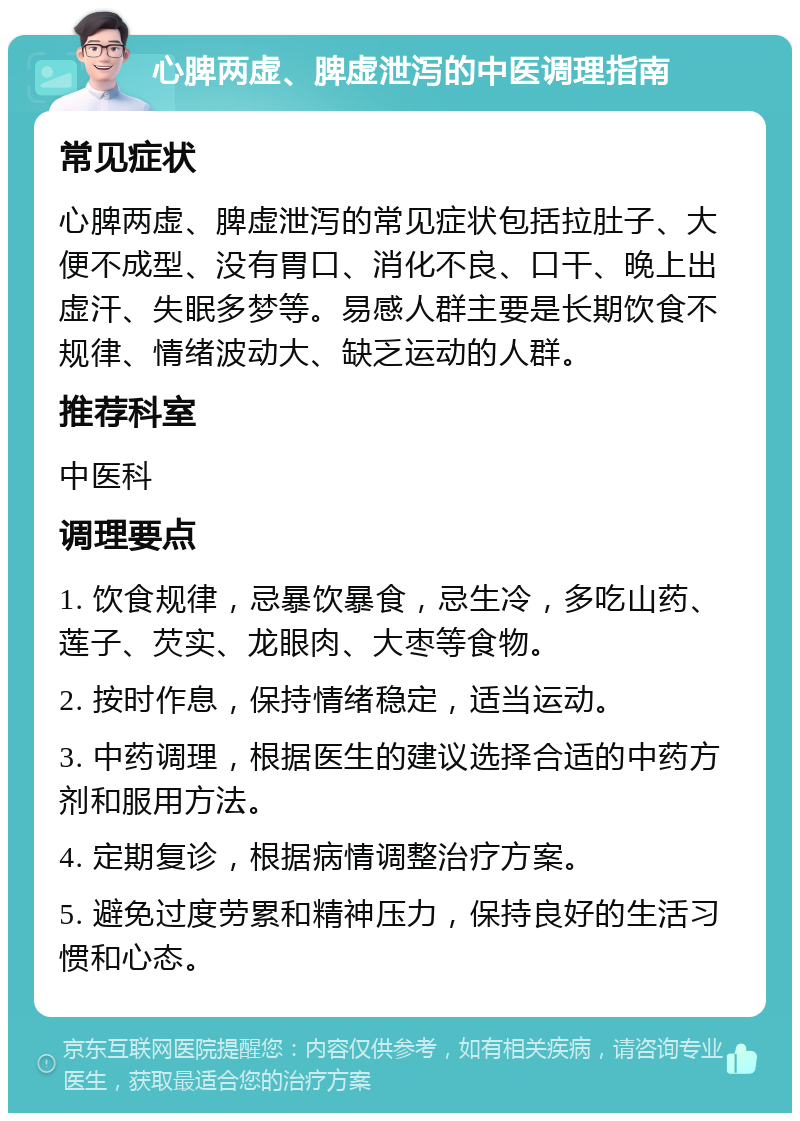 心脾两虚、脾虚泄泻的中医调理指南 常见症状 心脾两虚、脾虚泄泻的常见症状包括拉肚子、大便不成型、没有胃口、消化不良、口干、晚上出虚汗、失眠多梦等。易感人群主要是长期饮食不规律、情绪波动大、缺乏运动的人群。 推荐科室 中医科 调理要点 1. 饮食规律，忌暴饮暴食，忌生冷，多吃山药、莲子、芡实、龙眼肉、大枣等食物。 2. 按时作息，保持情绪稳定，适当运动。 3. 中药调理，根据医生的建议选择合适的中药方剂和服用方法。 4. 定期复诊，根据病情调整治疗方案。 5. 避免过度劳累和精神压力，保持良好的生活习惯和心态。