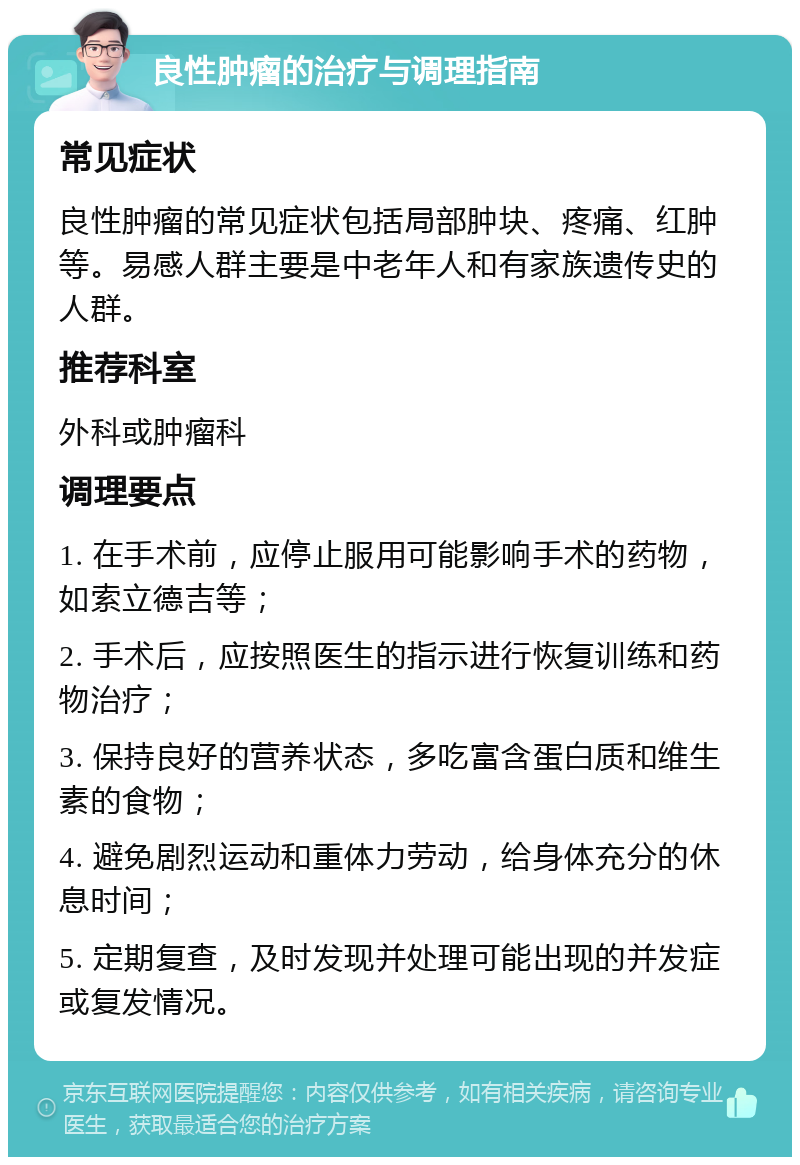 良性肿瘤的治疗与调理指南 常见症状 良性肿瘤的常见症状包括局部肿块、疼痛、红肿等。易感人群主要是中老年人和有家族遗传史的人群。 推荐科室 外科或肿瘤科 调理要点 1. 在手术前，应停止服用可能影响手术的药物，如索立德吉等； 2. 手术后，应按照医生的指示进行恢复训练和药物治疗； 3. 保持良好的营养状态，多吃富含蛋白质和维生素的食物； 4. 避免剧烈运动和重体力劳动，给身体充分的休息时间； 5. 定期复查，及时发现并处理可能出现的并发症或复发情况。