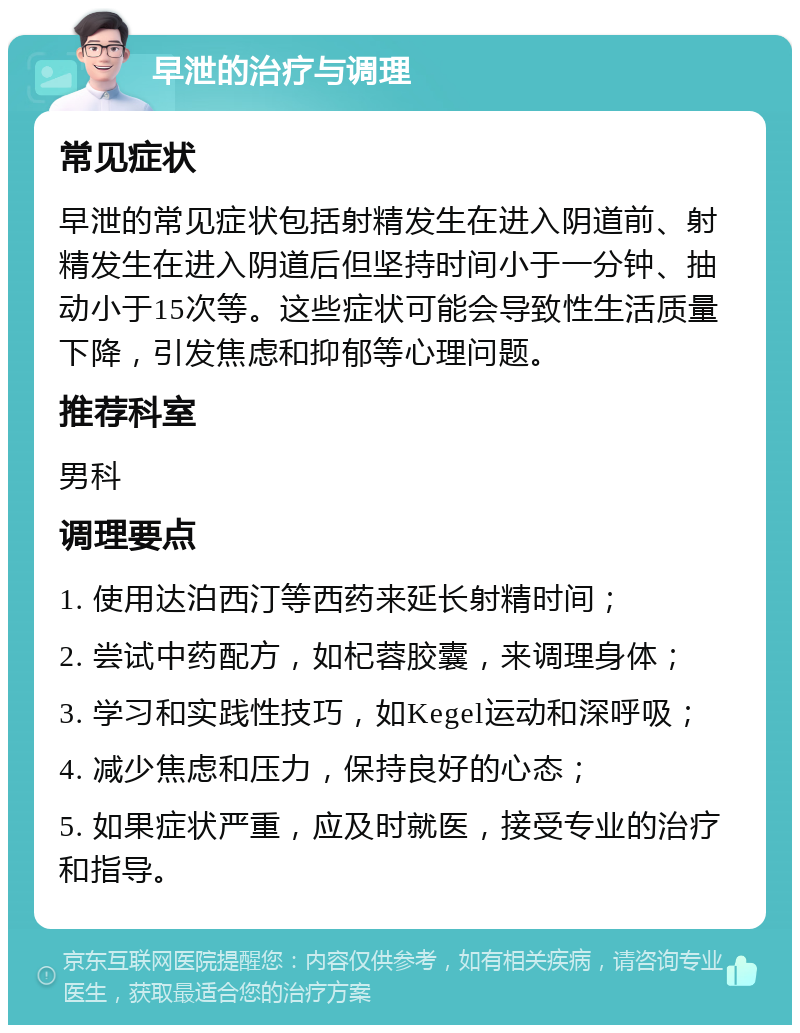 早泄的治疗与调理 常见症状 早泄的常见症状包括射精发生在进入阴道前、射精发生在进入阴道后但坚持时间小于一分钟、抽动小于15次等。这些症状可能会导致性生活质量下降，引发焦虑和抑郁等心理问题。 推荐科室 男科 调理要点 1. 使用达泊西汀等西药来延长射精时间； 2. 尝试中药配方，如杞蓉胶囊，来调理身体； 3. 学习和实践性技巧，如Kegel运动和深呼吸； 4. 减少焦虑和压力，保持良好的心态； 5. 如果症状严重，应及时就医，接受专业的治疗和指导。