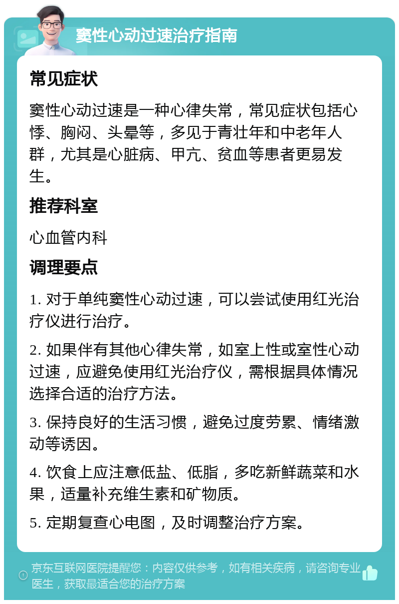 窦性心动过速治疗指南 常见症状 窦性心动过速是一种心律失常，常见症状包括心悸、胸闷、头晕等，多见于青壮年和中老年人群，尤其是心脏病、甲亢、贫血等患者更易发生。 推荐科室 心血管内科 调理要点 1. 对于单纯窦性心动过速，可以尝试使用红光治疗仪进行治疗。 2. 如果伴有其他心律失常，如室上性或室性心动过速，应避免使用红光治疗仪，需根据具体情况选择合适的治疗方法。 3. 保持良好的生活习惯，避免过度劳累、情绪激动等诱因。 4. 饮食上应注意低盐、低脂，多吃新鲜蔬菜和水果，适量补充维生素和矿物质。 5. 定期复查心电图，及时调整治疗方案。