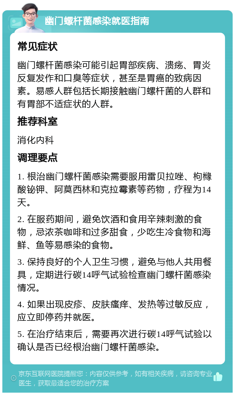 幽门螺杆菌感染就医指南 常见症状 幽门螺杆菌感染可能引起胃部疾病、溃疡、胃炎反复发作和口臭等症状，甚至是胃癌的致病因素。易感人群包括长期接触幽门螺杆菌的人群和有胃部不适症状的人群。 推荐科室 消化内科 调理要点 1. 根治幽门螺杆菌感染需要服用雷贝拉唑、枸橼酸铋钾、阿莫西林和克拉霉素等药物，疗程为14天。 2. 在服药期间，避免饮酒和食用辛辣刺激的食物，忌浓茶咖啡和过多甜食，少吃生冷食物和海鲜、鱼等易感染的食物。 3. 保持良好的个人卫生习惯，避免与他人共用餐具，定期进行碳14呼气试验检查幽门螺杆菌感染情况。 4. 如果出现皮疹、皮肤瘙痒、发热等过敏反应，应立即停药并就医。 5. 在治疗结束后，需要再次进行碳14呼气试验以确认是否已经根治幽门螺杆菌感染。