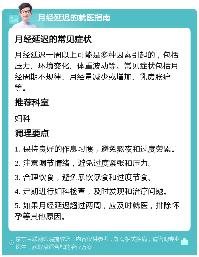 月经延迟的就医指南 月经延迟的常见症状 月经延迟一周以上可能是多种因素引起的，包括压力、环境变化、体重波动等。常见症状包括月经周期不规律、月经量减少或增加、乳房胀痛等。 推荐科室 妇科 调理要点 1. 保持良好的作息习惯，避免熬夜和过度劳累。 2. 注意调节情绪，避免过度紧张和压力。 3. 合理饮食，避免暴饮暴食和过度节食。 4. 定期进行妇科检查，及时发现和治疗问题。 5. 如果月经延迟超过两周，应及时就医，排除怀孕等其他原因。