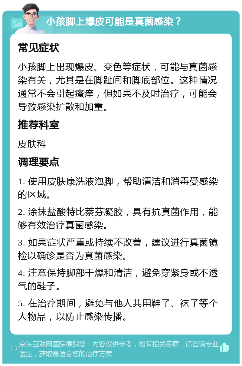 小孩脚上爆皮可能是真菌感染？ 常见症状 小孩脚上出现爆皮、变色等症状，可能与真菌感染有关，尤其是在脚趾间和脚底部位。这种情况通常不会引起瘙痒，但如果不及时治疗，可能会导致感染扩散和加重。 推荐科室 皮肤科 调理要点 1. 使用皮肤康洗液泡脚，帮助清洁和消毒受感染的区域。 2. 涂抹盐酸特比萘芬凝胶，具有抗真菌作用，能够有效治疗真菌感染。 3. 如果症状严重或持续不改善，建议进行真菌镜检以确诊是否为真菌感染。 4. 注意保持脚部干燥和清洁，避免穿紧身或不透气的鞋子。 5. 在治疗期间，避免与他人共用鞋子、袜子等个人物品，以防止感染传播。