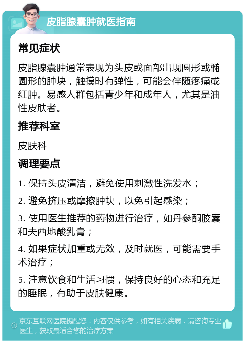 皮脂腺囊肿就医指南 常见症状 皮脂腺囊肿通常表现为头皮或面部出现圆形或椭圆形的肿块，触摸时有弹性，可能会伴随疼痛或红肿。易感人群包括青少年和成年人，尤其是油性皮肤者。 推荐科室 皮肤科 调理要点 1. 保持头皮清洁，避免使用刺激性洗发水； 2. 避免挤压或摩擦肿块，以免引起感染； 3. 使用医生推荐的药物进行治疗，如丹参酮胶囊和夫西地酸乳膏； 4. 如果症状加重或无效，及时就医，可能需要手术治疗； 5. 注意饮食和生活习惯，保持良好的心态和充足的睡眠，有助于皮肤健康。