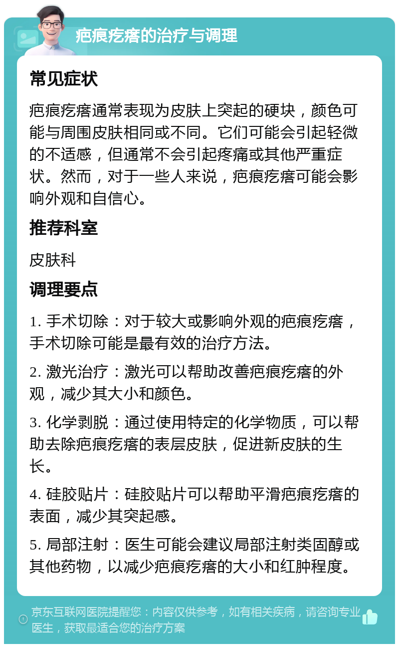 疤痕疙瘩的治疗与调理 常见症状 疤痕疙瘩通常表现为皮肤上突起的硬块，颜色可能与周围皮肤相同或不同。它们可能会引起轻微的不适感，但通常不会引起疼痛或其他严重症状。然而，对于一些人来说，疤痕疙瘩可能会影响外观和自信心。 推荐科室 皮肤科 调理要点 1. 手术切除：对于较大或影响外观的疤痕疙瘩，手术切除可能是最有效的治疗方法。 2. 激光治疗：激光可以帮助改善疤痕疙瘩的外观，减少其大小和颜色。 3. 化学剥脱：通过使用特定的化学物质，可以帮助去除疤痕疙瘩的表层皮肤，促进新皮肤的生长。 4. 硅胶贴片：硅胶贴片可以帮助平滑疤痕疙瘩的表面，减少其突起感。 5. 局部注射：医生可能会建议局部注射类固醇或其他药物，以减少疤痕疙瘩的大小和红肿程度。