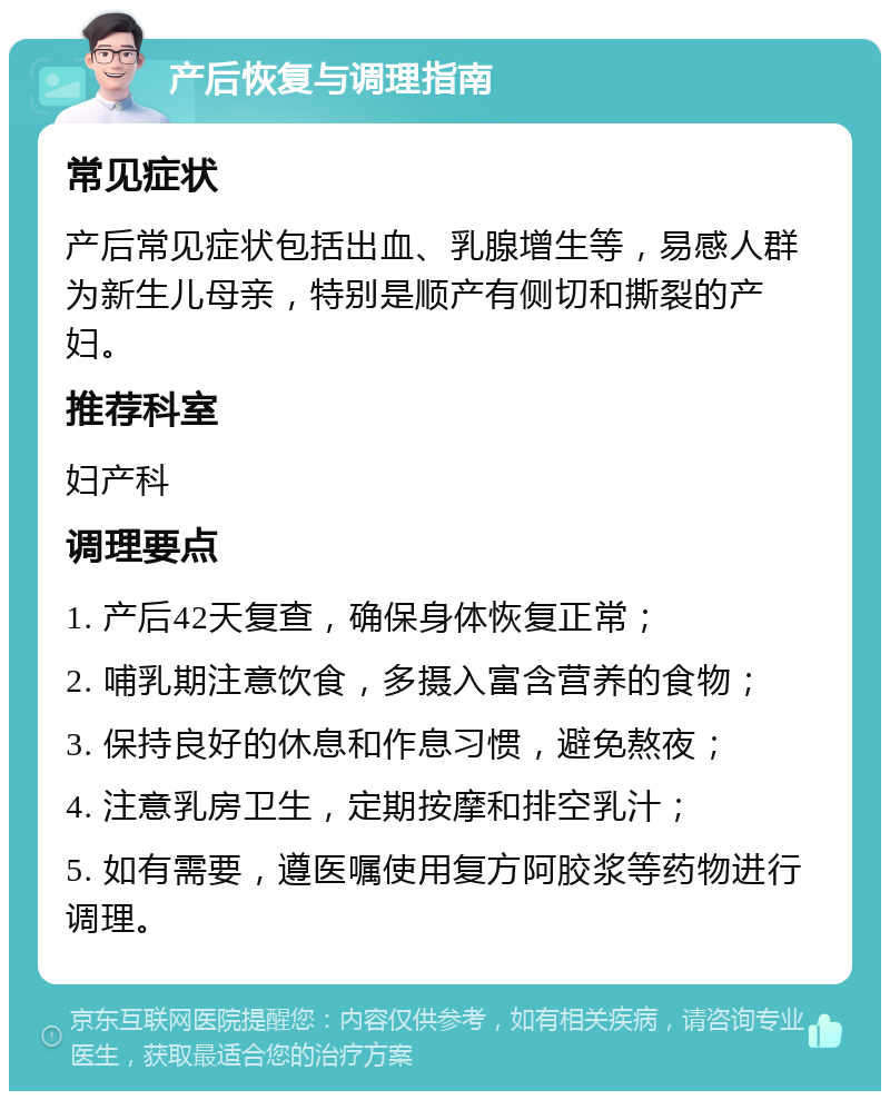 产后恢复与调理指南 常见症状 产后常见症状包括出血、乳腺增生等，易感人群为新生儿母亲，特别是顺产有侧切和撕裂的产妇。 推荐科室 妇产科 调理要点 1. 产后42天复查，确保身体恢复正常； 2. 哺乳期注意饮食，多摄入富含营养的食物； 3. 保持良好的休息和作息习惯，避免熬夜； 4. 注意乳房卫生，定期按摩和排空乳汁； 5. 如有需要，遵医嘱使用复方阿胶浆等药物进行调理。