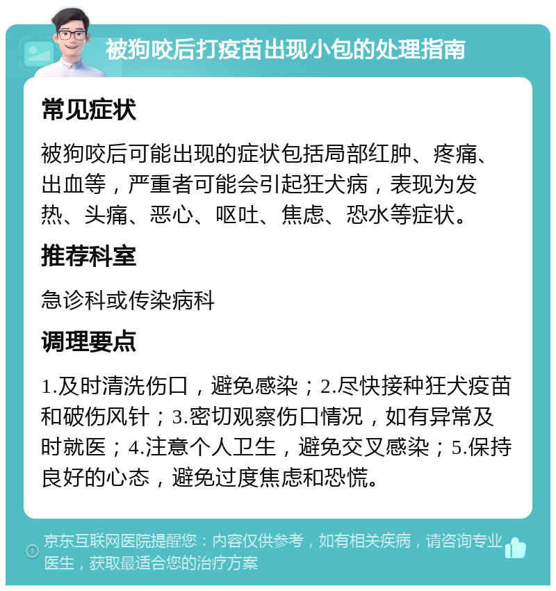 被狗咬后打疫苗出现小包的处理指南 常见症状 被狗咬后可能出现的症状包括局部红肿、疼痛、出血等，严重者可能会引起狂犬病，表现为发热、头痛、恶心、呕吐、焦虑、恐水等症状。 推荐科室 急诊科或传染病科 调理要点 1.及时清洗伤口，避免感染；2.尽快接种狂犬疫苗和破伤风针；3.密切观察伤口情况，如有异常及时就医；4.注意个人卫生，避免交叉感染；5.保持良好的心态，避免过度焦虑和恐慌。