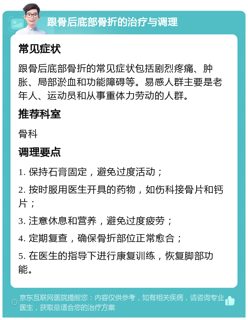 跟骨后底部骨折的治疗与调理 常见症状 跟骨后底部骨折的常见症状包括剧烈疼痛、肿胀、局部淤血和功能障碍等。易感人群主要是老年人、运动员和从事重体力劳动的人群。 推荐科室 骨科 调理要点 1. 保持石膏固定，避免过度活动； 2. 按时服用医生开具的药物，如伤科接骨片和钙片； 3. 注意休息和营养，避免过度疲劳； 4. 定期复查，确保骨折部位正常愈合； 5. 在医生的指导下进行康复训练，恢复脚部功能。