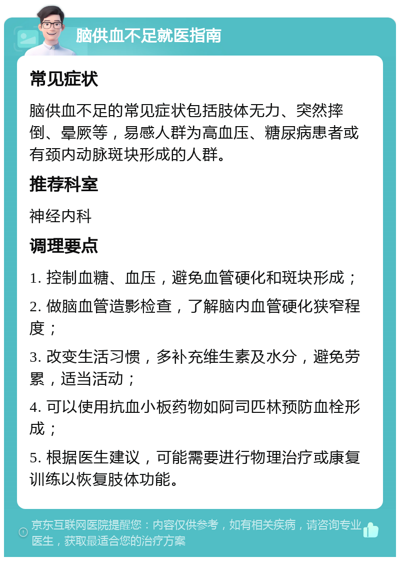 脑供血不足就医指南 常见症状 脑供血不足的常见症状包括肢体无力、突然摔倒、晕厥等，易感人群为高血压、糖尿病患者或有颈内动脉斑块形成的人群。 推荐科室 神经内科 调理要点 1. 控制血糖、血压，避免血管硬化和斑块形成； 2. 做脑血管造影检查，了解脑内血管硬化狭窄程度； 3. 改变生活习惯，多补充维生素及水分，避免劳累，适当活动； 4. 可以使用抗血小板药物如阿司匹林预防血栓形成； 5. 根据医生建议，可能需要进行物理治疗或康复训练以恢复肢体功能。