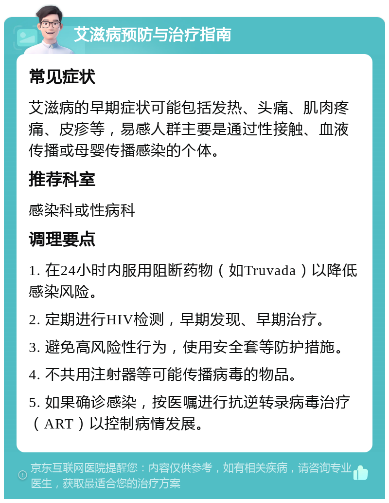 艾滋病预防与治疗指南 常见症状 艾滋病的早期症状可能包括发热、头痛、肌肉疼痛、皮疹等，易感人群主要是通过性接触、血液传播或母婴传播感染的个体。 推荐科室 感染科或性病科 调理要点 1. 在24小时内服用阻断药物（如Truvada）以降低感染风险。 2. 定期进行HIV检测，早期发现、早期治疗。 3. 避免高风险性行为，使用安全套等防护措施。 4. 不共用注射器等可能传播病毒的物品。 5. 如果确诊感染，按医嘱进行抗逆转录病毒治疗（ART）以控制病情发展。