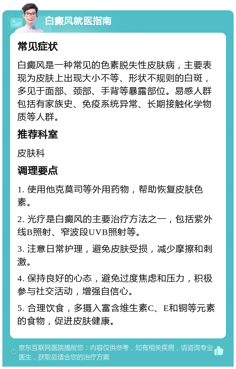 白癜风就医指南 常见症状 白癜风是一种常见的色素脱失性皮肤病，主要表现为皮肤上出现大小不等、形状不规则的白斑，多见于面部、颈部、手背等暴露部位。易感人群包括有家族史、免疫系统异常、长期接触化学物质等人群。 推荐科室 皮肤科 调理要点 1. 使用他克莫司等外用药物，帮助恢复皮肤色素。 2. 光疗是白癜风的主要治疗方法之一，包括紫外线B照射、窄波段UVB照射等。 3. 注意日常护理，避免皮肤受损，减少摩擦和刺激。 4. 保持良好的心态，避免过度焦虑和压力，积极参与社交活动，增强自信心。 5. 合理饮食，多摄入富含维生素C、E和铜等元素的食物，促进皮肤健康。