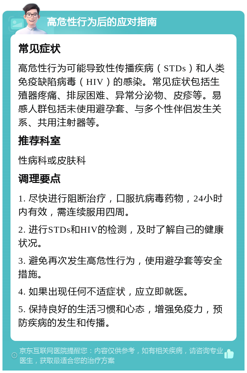 高危性行为后的应对指南 常见症状 高危性行为可能导致性传播疾病（STDs）和人类免疫缺陷病毒（HIV）的感染。常见症状包括生殖器疼痛、排尿困难、异常分泌物、皮疹等。易感人群包括未使用避孕套、与多个性伴侣发生关系、共用注射器等。 推荐科室 性病科或皮肤科 调理要点 1. 尽快进行阻断治疗，口服抗病毒药物，24小时内有效，需连续服用四周。 2. 进行STDs和HIV的检测，及时了解自己的健康状况。 3. 避免再次发生高危性行为，使用避孕套等安全措施。 4. 如果出现任何不适症状，应立即就医。 5. 保持良好的生活习惯和心态，增强免疫力，预防疾病的发生和传播。