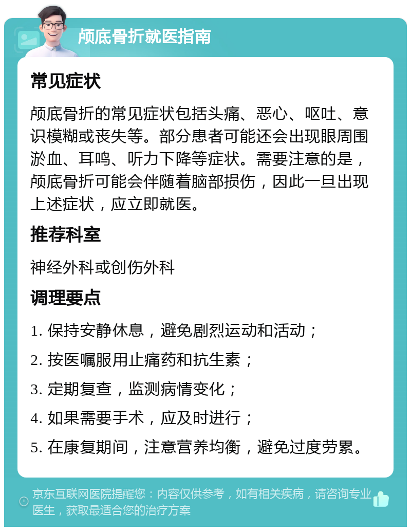 颅底骨折就医指南 常见症状 颅底骨折的常见症状包括头痛、恶心、呕吐、意识模糊或丧失等。部分患者可能还会出现眼周围淤血、耳鸣、听力下降等症状。需要注意的是，颅底骨折可能会伴随着脑部损伤，因此一旦出现上述症状，应立即就医。 推荐科室 神经外科或创伤外科 调理要点 1. 保持安静休息，避免剧烈运动和活动； 2. 按医嘱服用止痛药和抗生素； 3. 定期复查，监测病情变化； 4. 如果需要手术，应及时进行； 5. 在康复期间，注意营养均衡，避免过度劳累。