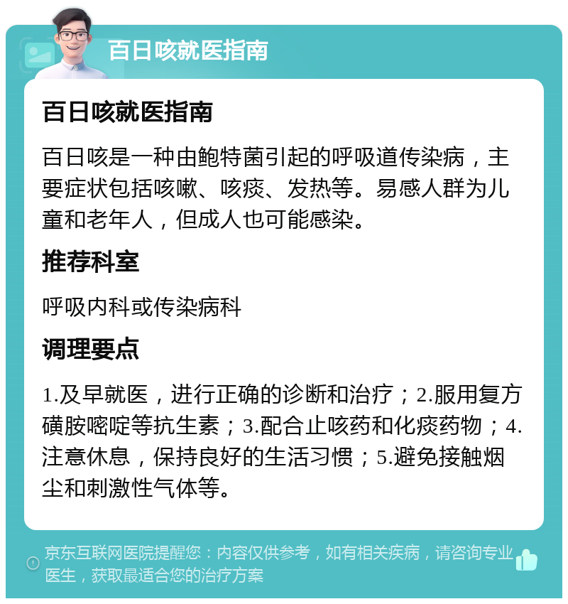 百日咳就医指南 百日咳就医指南 百日咳是一种由鲍特菌引起的呼吸道传染病，主要症状包括咳嗽、咳痰、发热等。易感人群为儿童和老年人，但成人也可能感染。 推荐科室 呼吸内科或传染病科 调理要点 1.及早就医，进行正确的诊断和治疗；2.服用复方磺胺嘧啶等抗生素；3.配合止咳药和化痰药物；4.注意休息，保持良好的生活习惯；5.避免接触烟尘和刺激性气体等。