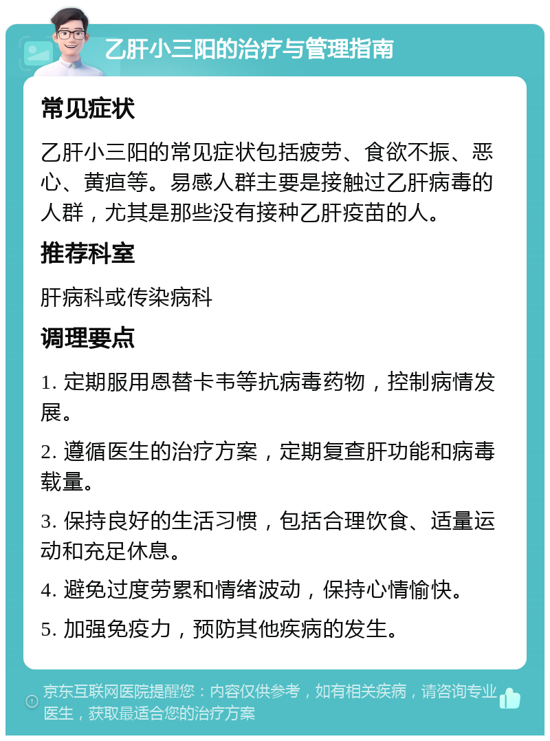 乙肝小三阳的治疗与管理指南 常见症状 乙肝小三阳的常见症状包括疲劳、食欲不振、恶心、黄疸等。易感人群主要是接触过乙肝病毒的人群，尤其是那些没有接种乙肝疫苗的人。 推荐科室 肝病科或传染病科 调理要点 1. 定期服用恩替卡韦等抗病毒药物，控制病情发展。 2. 遵循医生的治疗方案，定期复查肝功能和病毒载量。 3. 保持良好的生活习惯，包括合理饮食、适量运动和充足休息。 4. 避免过度劳累和情绪波动，保持心情愉快。 5. 加强免疫力，预防其他疾病的发生。