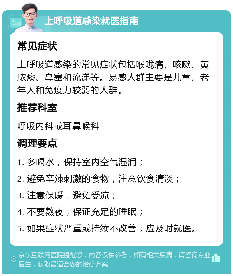 上呼吸道感染就医指南 常见症状 上呼吸道感染的常见症状包括喉咙痛、咳嗽、黄脓痰、鼻塞和流涕等。易感人群主要是儿童、老年人和免疫力较弱的人群。 推荐科室 呼吸内科或耳鼻喉科 调理要点 1. 多喝水，保持室内空气湿润； 2. 避免辛辣刺激的食物，注意饮食清淡； 3. 注意保暖，避免受凉； 4. 不要熬夜，保证充足的睡眠； 5. 如果症状严重或持续不改善，应及时就医。