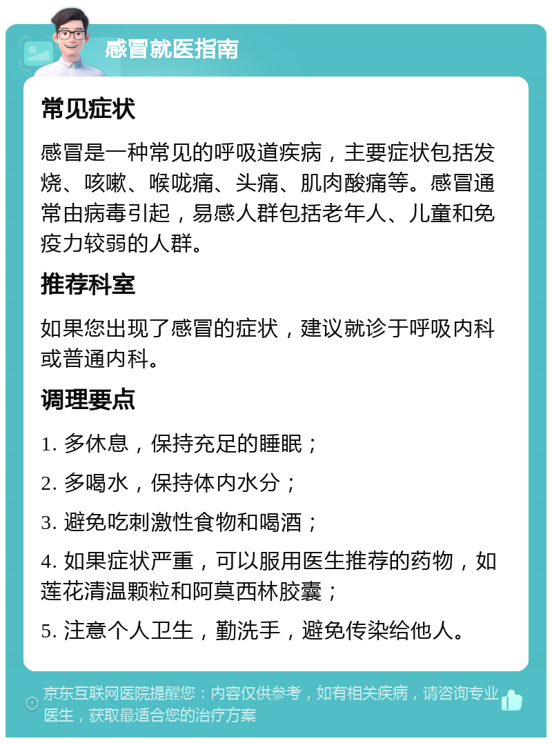 感冒就医指南 常见症状 感冒是一种常见的呼吸道疾病，主要症状包括发烧、咳嗽、喉咙痛、头痛、肌肉酸痛等。感冒通常由病毒引起，易感人群包括老年人、儿童和免疫力较弱的人群。 推荐科室 如果您出现了感冒的症状，建议就诊于呼吸内科或普通内科。 调理要点 1. 多休息，保持充足的睡眠； 2. 多喝水，保持体内水分； 3. 避免吃刺激性食物和喝酒； 4. 如果症状严重，可以服用医生推荐的药物，如莲花清温颗粒和阿莫西林胶囊； 5. 注意个人卫生，勤洗手，避免传染给他人。