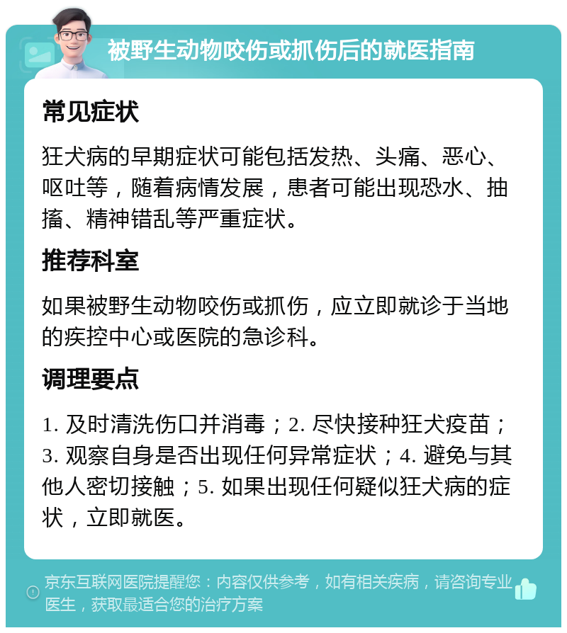 被野生动物咬伤或抓伤后的就医指南 常见症状 狂犬病的早期症状可能包括发热、头痛、恶心、呕吐等，随着病情发展，患者可能出现恐水、抽搐、精神错乱等严重症状。 推荐科室 如果被野生动物咬伤或抓伤，应立即就诊于当地的疾控中心或医院的急诊科。 调理要点 1. 及时清洗伤口并消毒；2. 尽快接种狂犬疫苗；3. 观察自身是否出现任何异常症状；4. 避免与其他人密切接触；5. 如果出现任何疑似狂犬病的症状，立即就医。