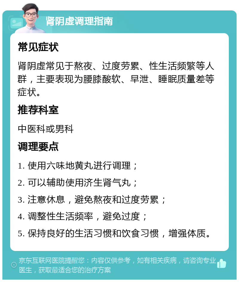 肾阴虚调理指南 常见症状 肾阴虚常见于熬夜、过度劳累、性生活频繁等人群，主要表现为腰膝酸软、早泄、睡眠质量差等症状。 推荐科室 中医科或男科 调理要点 1. 使用六味地黄丸进行调理； 2. 可以辅助使用济生肾气丸； 3. 注意休息，避免熬夜和过度劳累； 4. 调整性生活频率，避免过度； 5. 保持良好的生活习惯和饮食习惯，增强体质。