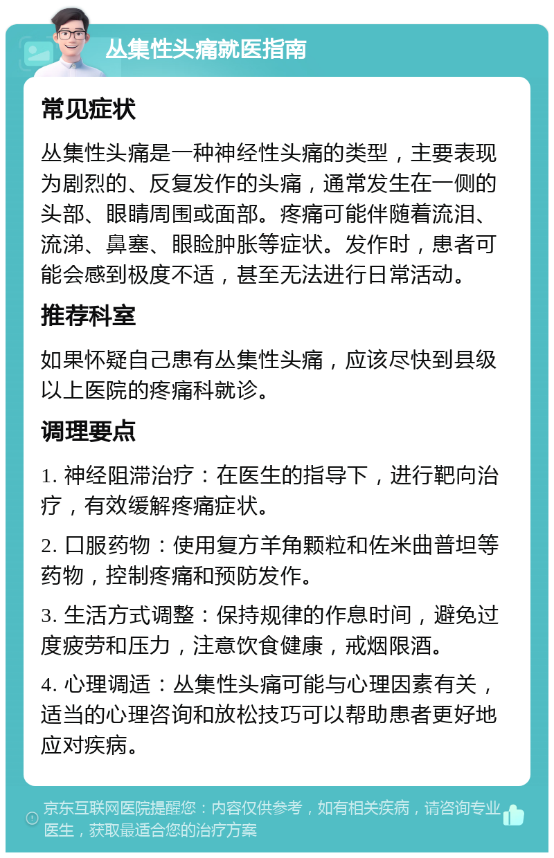 丛集性头痛就医指南 常见症状 丛集性头痛是一种神经性头痛的类型，主要表现为剧烈的、反复发作的头痛，通常发生在一侧的头部、眼睛周围或面部。疼痛可能伴随着流泪、流涕、鼻塞、眼睑肿胀等症状。发作时，患者可能会感到极度不适，甚至无法进行日常活动。 推荐科室 如果怀疑自己患有丛集性头痛，应该尽快到县级以上医院的疼痛科就诊。 调理要点 1. 神经阻滞治疗：在医生的指导下，进行靶向治疗，有效缓解疼痛症状。 2. 口服药物：使用复方羊角颗粒和佐米曲普坦等药物，控制疼痛和预防发作。 3. 生活方式调整：保持规律的作息时间，避免过度疲劳和压力，注意饮食健康，戒烟限酒。 4. 心理调适：丛集性头痛可能与心理因素有关，适当的心理咨询和放松技巧可以帮助患者更好地应对疾病。