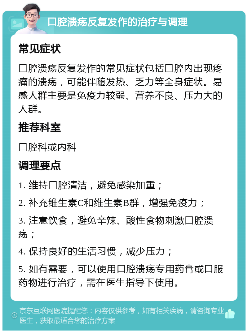 口腔溃疡反复发作的治疗与调理 常见症状 口腔溃疡反复发作的常见症状包括口腔内出现疼痛的溃疡，可能伴随发热、乏力等全身症状。易感人群主要是免疫力较弱、营养不良、压力大的人群。 推荐科室 口腔科或内科 调理要点 1. 维持口腔清洁，避免感染加重； 2. 补充维生素C和维生素B群，增强免疫力； 3. 注意饮食，避免辛辣、酸性食物刺激口腔溃疡； 4. 保持良好的生活习惯，减少压力； 5. 如有需要，可以使用口腔溃疡专用药膏或口服药物进行治疗，需在医生指导下使用。