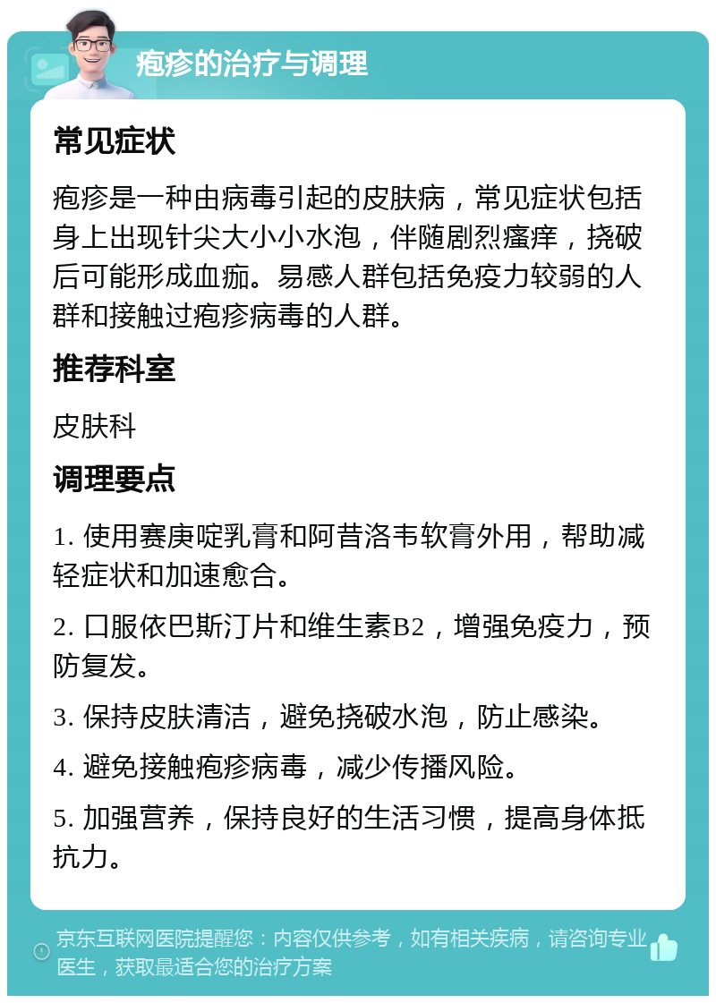 疱疹的治疗与调理 常见症状 疱疹是一种由病毒引起的皮肤病，常见症状包括身上出现针尖大小小水泡，伴随剧烈瘙痒，挠破后可能形成血痂。易感人群包括免疫力较弱的人群和接触过疱疹病毒的人群。 推荐科室 皮肤科 调理要点 1. 使用赛庚啶乳膏和阿昔洛韦软膏外用，帮助减轻症状和加速愈合。 2. 口服依巴斯汀片和维生素B2，增强免疫力，预防复发。 3. 保持皮肤清洁，避免挠破水泡，防止感染。 4. 避免接触疱疹病毒，减少传播风险。 5. 加强营养，保持良好的生活习惯，提高身体抵抗力。