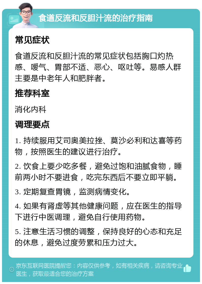 食道反流和反胆汁流的治疗指南 常见症状 食道反流和反胆汁流的常见症状包括胸口灼热感、嗳气、胃部不适、恶心、呕吐等。易感人群主要是中老年人和肥胖者。 推荐科室 消化内科 调理要点 1. 持续服用艾司奥美拉挫、莫沙必利和达喜等药物，按照医生的建议进行治疗。 2. 饮食上要少吃多餐，避免过饱和油腻食物，睡前两小时不要进食，吃完东西后不要立即平躺。 3. 定期复查胃镜，监测病情变化。 4. 如果有肾虚等其他健康问题，应在医生的指导下进行中医调理，避免自行使用药物。 5. 注意生活习惯的调整，保持良好的心态和充足的休息，避免过度劳累和压力过大。