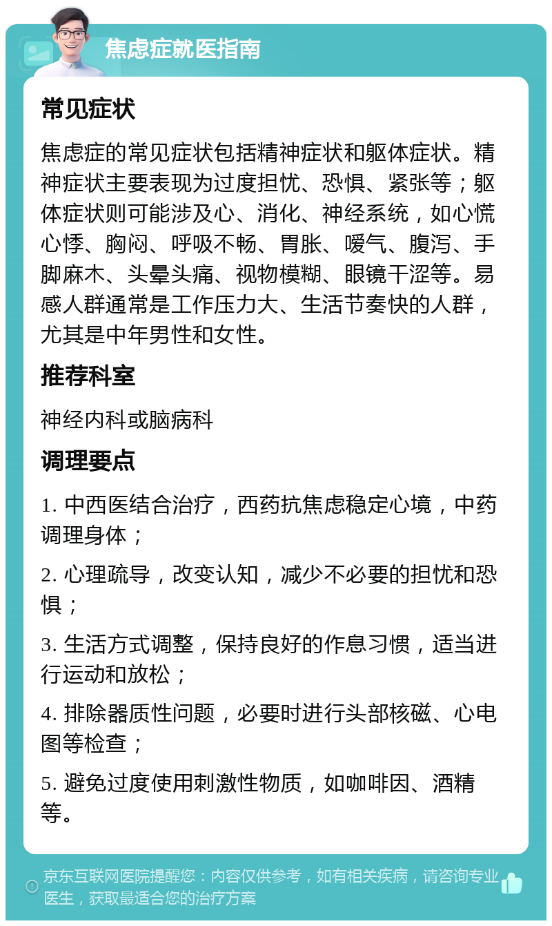 焦虑症就医指南 常见症状 焦虑症的常见症状包括精神症状和躯体症状。精神症状主要表现为过度担忧、恐惧、紧张等；躯体症状则可能涉及心、消化、神经系统，如心慌心悸、胸闷、呼吸不畅、胃胀、嗳气、腹泻、手脚麻木、头晕头痛、视物模糊、眼镜干涩等。易感人群通常是工作压力大、生活节奏快的人群，尤其是中年男性和女性。 推荐科室 神经内科或脑病科 调理要点 1. 中西医结合治疗，西药抗焦虑稳定心境，中药调理身体； 2. 心理疏导，改变认知，减少不必要的担忧和恐惧； 3. 生活方式调整，保持良好的作息习惯，适当进行运动和放松； 4. 排除器质性问题，必要时进行头部核磁、心电图等检查； 5. 避免过度使用刺激性物质，如咖啡因、酒精等。