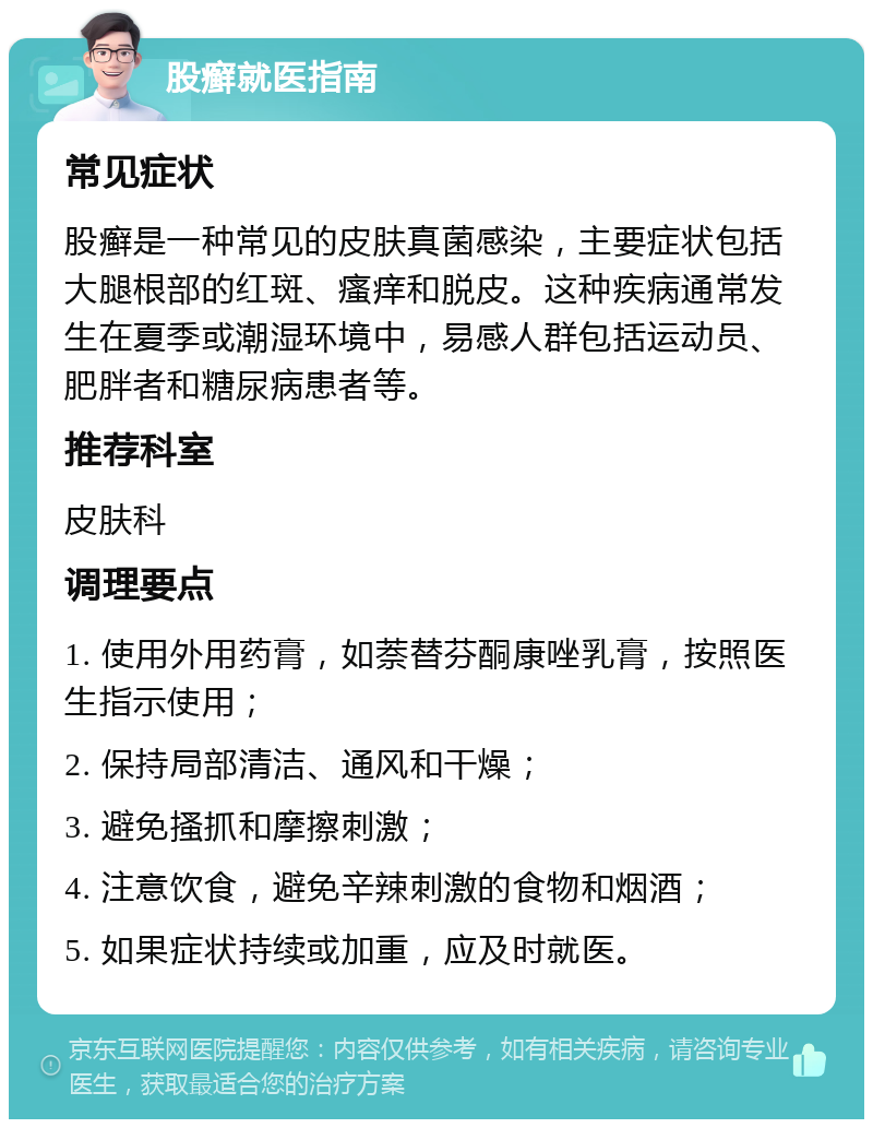 股癣就医指南 常见症状 股癣是一种常见的皮肤真菌感染，主要症状包括大腿根部的红斑、瘙痒和脱皮。这种疾病通常发生在夏季或潮湿环境中，易感人群包括运动员、肥胖者和糖尿病患者等。 推荐科室 皮肤科 调理要点 1. 使用外用药膏，如萘替芬酮康唑乳膏，按照医生指示使用； 2. 保持局部清洁、通风和干燥； 3. 避免搔抓和摩擦刺激； 4. 注意饮食，避免辛辣刺激的食物和烟酒； 5. 如果症状持续或加重，应及时就医。