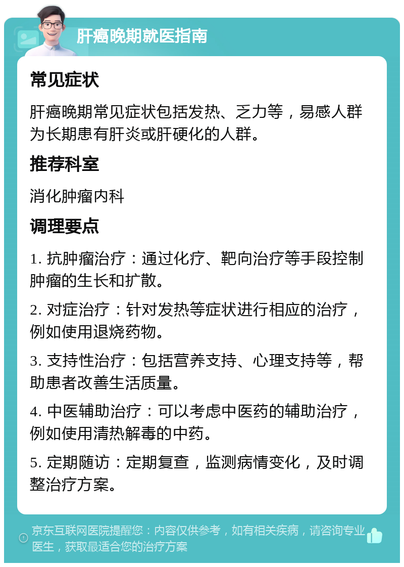 肝癌晚期就医指南 常见症状 肝癌晚期常见症状包括发热、乏力等，易感人群为长期患有肝炎或肝硬化的人群。 推荐科室 消化肿瘤内科 调理要点 1. 抗肿瘤治疗：通过化疗、靶向治疗等手段控制肿瘤的生长和扩散。 2. 对症治疗：针对发热等症状进行相应的治疗，例如使用退烧药物。 3. 支持性治疗：包括营养支持、心理支持等，帮助患者改善生活质量。 4. 中医辅助治疗：可以考虑中医药的辅助治疗，例如使用清热解毒的中药。 5. 定期随访：定期复查，监测病情变化，及时调整治疗方案。