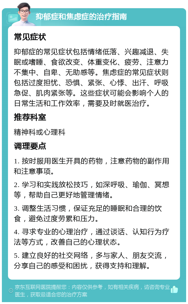 抑郁症和焦虑症的治疗指南 常见症状 抑郁症的常见症状包括情绪低落、兴趣减退、失眠或嗜睡、食欲改变、体重变化、疲劳、注意力不集中、自卑、无助感等。焦虑症的常见症状则包括过度担忧、恐惧、紧张、心悸、出汗、呼吸急促、肌肉紧张等。这些症状可能会影响个人的日常生活和工作效率，需要及时就医治疗。 推荐科室 精神科或心理科 调理要点 1. 按时服用医生开具的药物，注意药物的副作用和注意事项。 2. 学习和实践放松技巧，如深呼吸、瑜伽、冥想等，帮助自己更好地管理情绪。 3. 调整生活习惯，保证充足的睡眠和合理的饮食，避免过度劳累和压力。 4. 寻求专业的心理治疗，通过谈话、认知行为疗法等方式，改善自己的心理状态。 5. 建立良好的社交网络，多与家人、朋友交流，分享自己的感受和困扰，获得支持和理解。