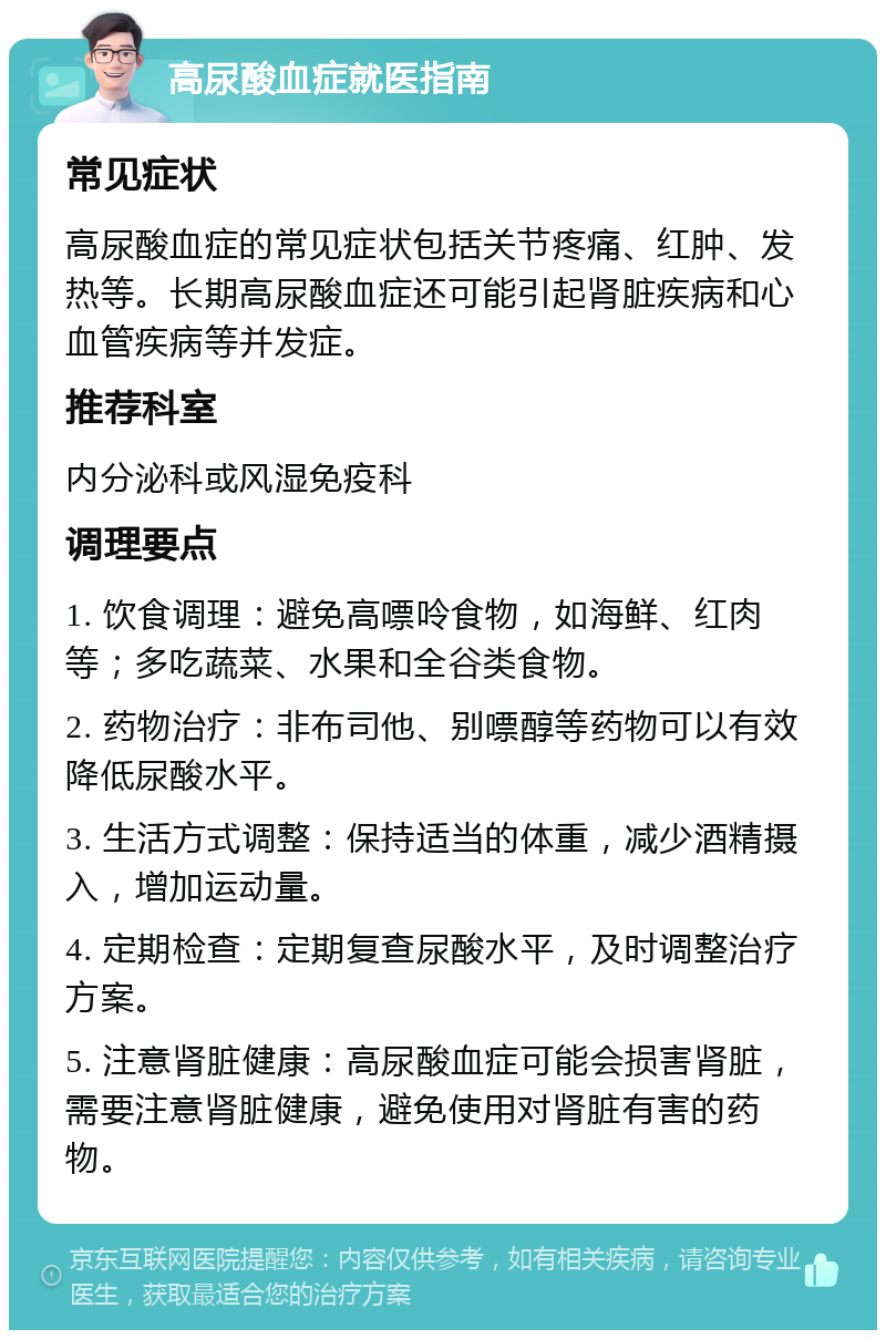 高尿酸血症就医指南 常见症状 高尿酸血症的常见症状包括关节疼痛、红肿、发热等。长期高尿酸血症还可能引起肾脏疾病和心血管疾病等并发症。 推荐科室 内分泌科或风湿免疫科 调理要点 1. 饮食调理：避免高嘌呤食物，如海鲜、红肉等；多吃蔬菜、水果和全谷类食物。 2. 药物治疗：非布司他、别嘌醇等药物可以有效降低尿酸水平。 3. 生活方式调整：保持适当的体重，减少酒精摄入，增加运动量。 4. 定期检查：定期复查尿酸水平，及时调整治疗方案。 5. 注意肾脏健康：高尿酸血症可能会损害肾脏，需要注意肾脏健康，避免使用对肾脏有害的药物。