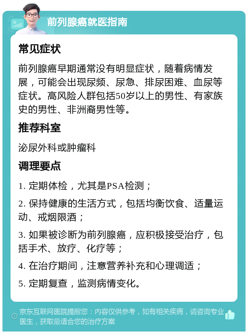 前列腺癌就医指南 常见症状 前列腺癌早期通常没有明显症状，随着病情发展，可能会出现尿频、尿急、排尿困难、血尿等症状。高风险人群包括50岁以上的男性、有家族史的男性、非洲裔男性等。 推荐科室 泌尿外科或肿瘤科 调理要点 1. 定期体检，尤其是PSA检测； 2. 保持健康的生活方式，包括均衡饮食、适量运动、戒烟限酒； 3. 如果被诊断为前列腺癌，应积极接受治疗，包括手术、放疗、化疗等； 4. 在治疗期间，注意营养补充和心理调适； 5. 定期复查，监测病情变化。