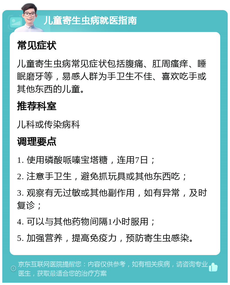 儿童寄生虫病就医指南 常见症状 儿童寄生虫病常见症状包括腹痛、肛周瘙痒、睡眠磨牙等，易感人群为手卫生不佳、喜欢吃手或其他东西的儿童。 推荐科室 儿科或传染病科 调理要点 1. 使用磷酸哌嗪宝塔糖，连用7日； 2. 注意手卫生，避免抓玩具或其他东西吃； 3. 观察有无过敏或其他副作用，如有异常，及时复诊； 4. 可以与其他药物间隔1小时服用； 5. 加强营养，提高免疫力，预防寄生虫感染。