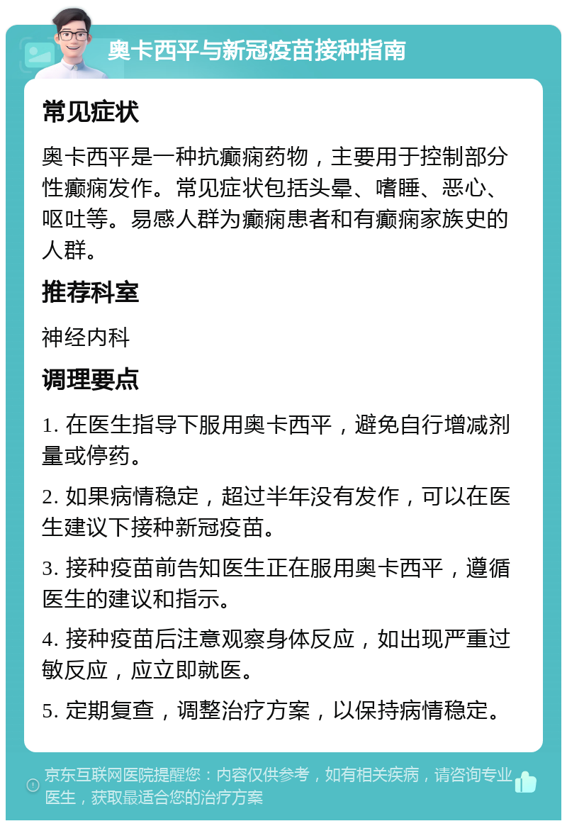 奥卡西平与新冠疫苗接种指南 常见症状 奥卡西平是一种抗癫痫药物，主要用于控制部分性癫痫发作。常见症状包括头晕、嗜睡、恶心、呕吐等。易感人群为癫痫患者和有癫痫家族史的人群。 推荐科室 神经内科 调理要点 1. 在医生指导下服用奥卡西平，避免自行增减剂量或停药。 2. 如果病情稳定，超过半年没有发作，可以在医生建议下接种新冠疫苗。 3. 接种疫苗前告知医生正在服用奥卡西平，遵循医生的建议和指示。 4. 接种疫苗后注意观察身体反应，如出现严重过敏反应，应立即就医。 5. 定期复查，调整治疗方案，以保持病情稳定。